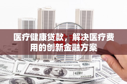 扎囊医疗健康贷款，解决医疗费用的创新金融方案